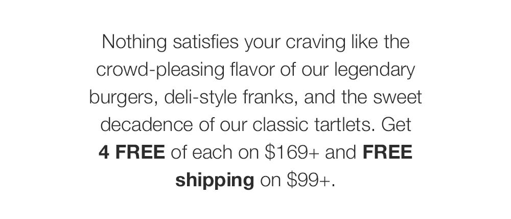 Nothing satisfies your craving like the crowd-pleasing flavor of our legendary burgers, deli-style franks, and the sweet decadence of our classic tartlets. Get 4 FREE of each on $169+ and FREE shipping on $99+.