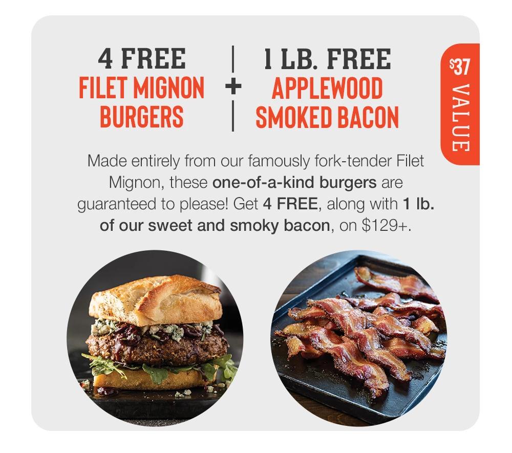 4 FREE 11 LB. FREE FILET MIGNON + APPLEWOOD BURGERS SMOKED BACON - $37 Value - Made entirely from our famously fork-tender Filet Mignon, these one-of-a-kind burgers are guaranteed to please! Get 4 FREE, along with 1 lb. of our sweet and smoky bacon, on $129+.