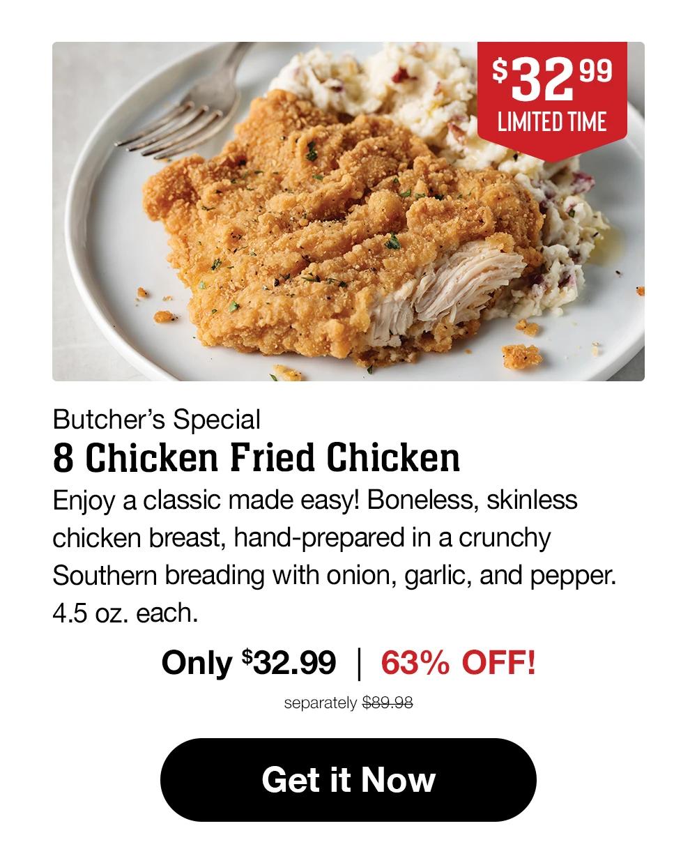 $32.99 LIMITED TIME | Butcher's Special - 8 Chicken Fried Chicken | Enjoy a classic made easy! Boneless, skinless chicken breast, hand-prepared in a crunchy Southern breading with onion, garlic, and pepper. 4.5 oz. each. Only $32.99 | 63% OFF! separately $89.98 | Get it Now