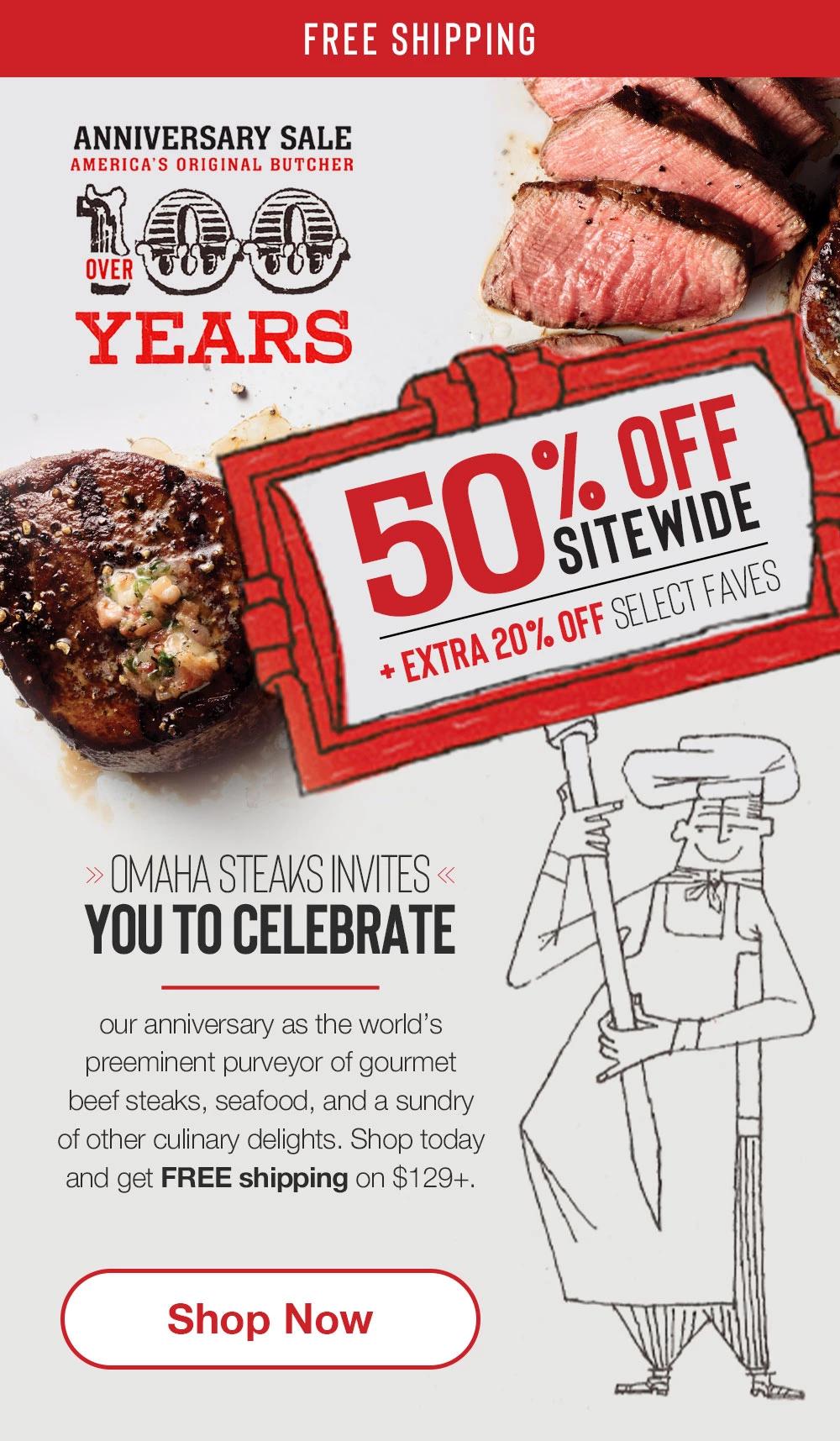 FREE SHIPPING | ANNIVERSARY SALE | AMERICA'S ORIGINAL BUTCHER - OVER 100 YEARS | 50% OFF SITEWIDE + extra 20% off select faves | Omaha Steaks invites you to celebrate our anniversary as the world's preeminent purveyor of gourmet beef steaks, seafood, and a sundry of other culinary delights. Shop today and get FREE shipping on $129+. || SHOP NOW