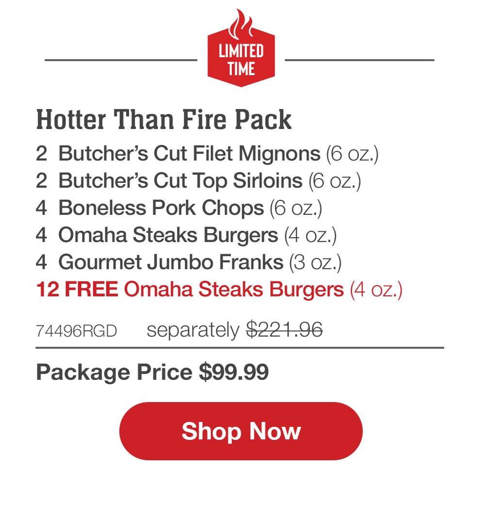 LIMITED TIME | Hotter Than Fire Pack - 2  Butcher's Cut Filet Mignons (6 oz.) - 2  Butcher's Cut Top Sirloins (6 oz.) - 4  Boneless Pork Chops (6 oz.) - 4  Omaha Steaks Burgers (4 oz.) - 4  Gourmet Jumbo Franks (3 oz.) - 12 FREE Omaha Steaks Burgers (4 oz.) - 74496RGD separately $221.96 | Package Price $99.99 || Shop Now