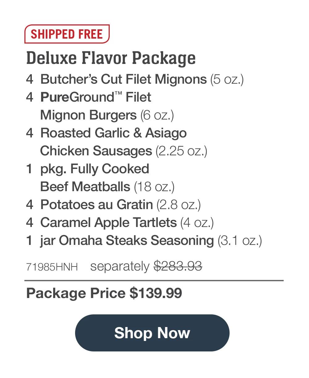 SHIPPED FREE | Deluxe Flavor Package - 4  Butcher's Cut Filet Mignons (5 oz.) - 4  PureGround™ Filet Mignon Burgers (6 oz.) - 4  Roasted Garlic & Asiago Chicken Sausages (2.25 oz.) - 1  pkg. Fully Cooked Beef Meatballs (18 oz.) - 4  Potatoes au Gratin (2.8 oz.) - 4  Caramel Apple Tartlets (4 oz.) - 1  jar Omaha Steaks Seasoning (3.1 oz.) - 71985HNH separately $283.93 | Package Price $139.99 || Shop Now