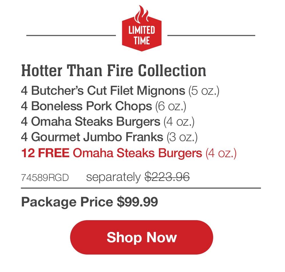 LIMITED TIME | Hotter Than Fire Pack - 2  Butcher's Cut Filet Mignons (6 oz.) - 2  Butcher's Cut Top Sirloins (6 oz.) - 4  Boneless Pork Chops (6 oz.) - 4  Omaha Steaks Burgers (4 oz.) - 4  Gourmet Jumbo Franks (3 oz.) - 12 FREE Omaha Steaks Burgers (4 oz.) - 74496RGD separately $221.96 | Package Price $99.99 || Shop Now