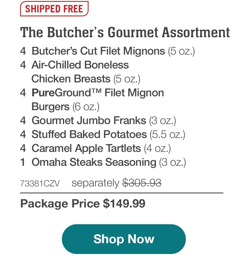 SHIPPED FREE | The Butcher's Gourmet Sampler - 4 Butcher's Cut Filet Mignons (5 oz.) - 4 Air-Chilled Boneless Chicken Breasts (5 oz.) - 4 PureGround™ Filet Mignon Burgers (6 oz.) - 4 Gourmet Jumbo Franks (3 oz.) - 4 Stuffed Baked Potatoes (5.5 oz.) - 4 Caramel Apple Tartlets (4 oz.) - 1 Omaha Steaks Seasoning (3 oz.) - 73381CZV separately $305.93 | Package Price $149.99 || Shop Now