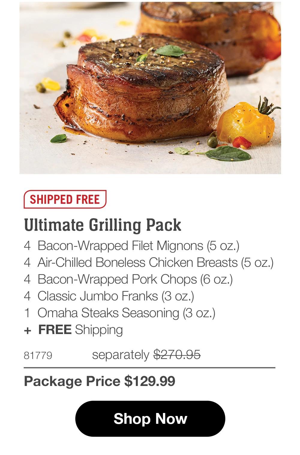 SHIPPED FREE Ultimate Grilling Pack 4 Bacon-Wrapped Filet Mignons (5 oz.) 4 Air-Chilled Boneless Chicken Breasts (4 oz.) 4 Bacon-Wrapped Pork Chops (6 oz.) 4 Classic Jumbo Franks (3 oz.) 1 Omaha Steaks Seasoning (3 oz.) + FREE Shipping 81779 separately $270.95 Package Price $129.99 Shop Now 