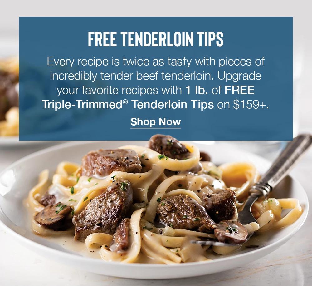 FREE TENDERLOIN TIPS | Every recipe is twice as tasty with pieces of incredibly tender beef tenderloin. Upgrade your favorite recipes with 1 lb. of FREE Triple-Trimmed® Tenderloin Tips on $159+. || Shop Now