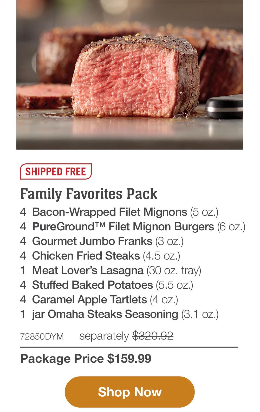 SHIPPED FREE | Deluxe Family Pack - 4  Butcher's Cut Filet Mignons (6 oz.) - 4  Bacon-Wrapped Pork Chops (6 oz.) - 4  PureGround™ Brisket Burgers (6 oz.) - 4  Gourmet Jumbo Franks (3 oz.) - 1  pkg. Fully Cooked Beef Meatballs (18 oz.) - 4  Caramel Apple Tartlets (4 oz.) - 1  jar Omaha Steaks Seasoning (3.1 oz.) - 72853DYM separately $343.93 | Package Price $169.99 || SHOP NOW