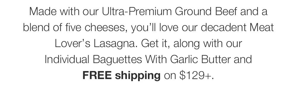 Made with our Ultra-Premium Ground Beef and a blend of five cheeses, you'll love our decadent Meat Lover's Lasagna. Get it, along with our Individual Baguettes With Garlic Butter and FREE shipping on $129+.