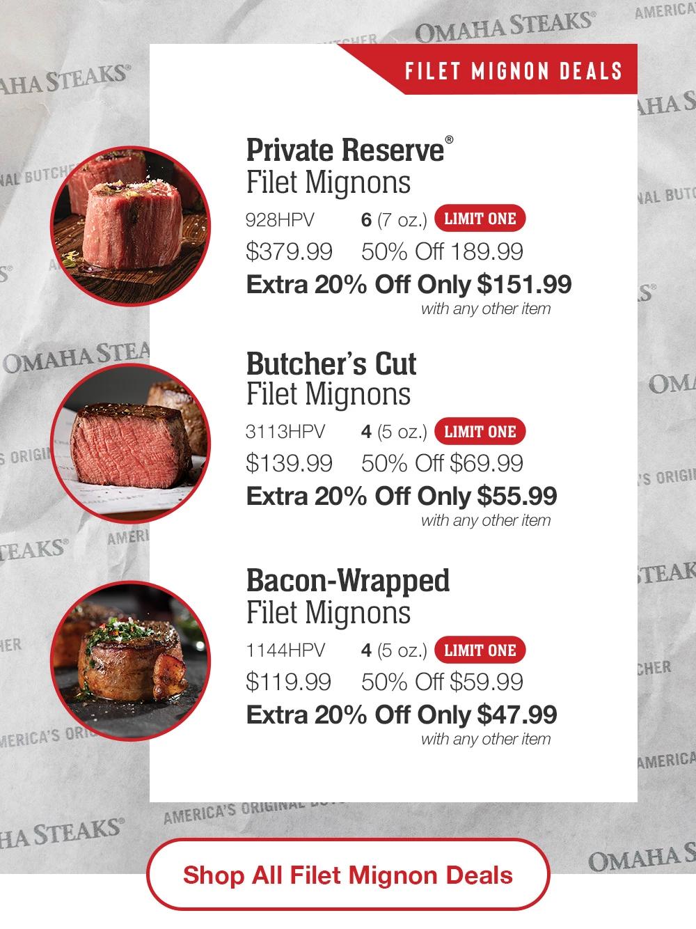 FILET MIGNON DEALS | Private Reserve® Filet Mignons - 928HPV 6 (7 oz.) LIMIT ONE $379.99 50% Off 189.99 Extra 20% Off Only $151.99 with any other item | Butcher's Cut Filet Mignons - 3113HPV 4 (5 oz.) LIMIT ONE $139.99 50% Off $69.99 Extra 20% Off Only $55.99 with any other item | Bacon-Wrapped Filet Mignons - 1144HPV 4 (5 oz.) LIMIT ONE $119.99 50% Off $59.99 Extra 20% Off Only $47.99 with any other item || Shop All Filet Mignon Deals