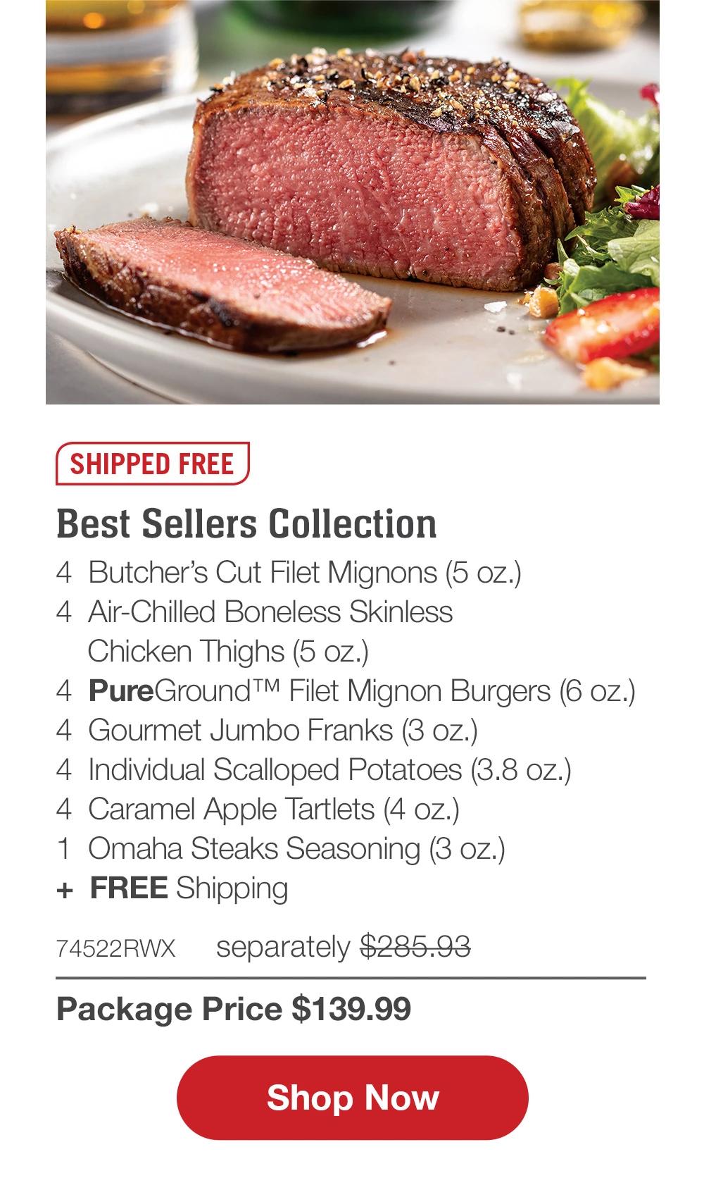 SHIPPED FREE | Best Sellers Collection - 4  Butcher's Cut Filet Mignons (5 oz.) - 4  Air-Chilled Boneless Skinless Chicken Thighs (5 oz.) - 4  PureGround™ Filet Mignon Burgers (6 oz.) - 4  Gourmet Jumbo Franks (3 oz.) - 4  Individual Scalloped Potatoes (3.8 oz.) - 4  Caramel Apple Tartlets (4 oz.) - 1  Omaha Steaks Seasoning (3 oz.)  +  FREE Shipping - 74522RWX separately $285.93 | Package Price $139.99 || SHOP NOW