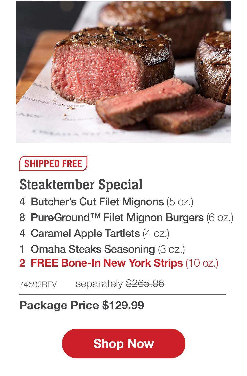 SHIPPED FREE | Steaktember Special - 2 Butcher's Cut Filet Mignons (6 oz.) - 2 Butcher's Cut Top Sirloins (6 oz.) - 8 PureGround™M Filet Mignon Burgers (6 oz.) - 4 Caramel Apple Tartlets (4 oz.) - 1	Omaha Steaks Seasoning (3 oz.) - 2	FREE Bone-In New York Strips (10 oz.) - 73679RFV separately $263.96 | Package Price $129.99 || Shop Now