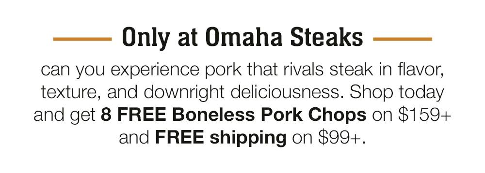 Only at Omaha Steaks can you experience pork that rivals steak in flavor, texture, and downright deliciousness. Shop today and get 8 FREE Boneless Pork Chops on $159+ and FREE shipping on $99+.