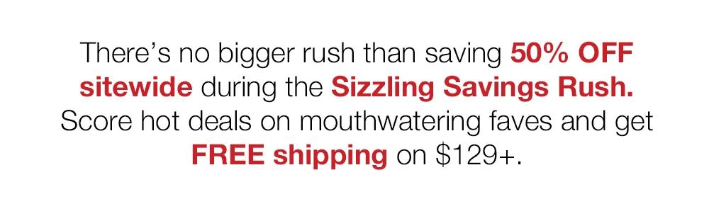 There's no bigger rush than saving 50% OFF sitewide during the Sizzling Savings Rush. Score hot deals on mouthwatering faves and get FREE shipping on $129+.