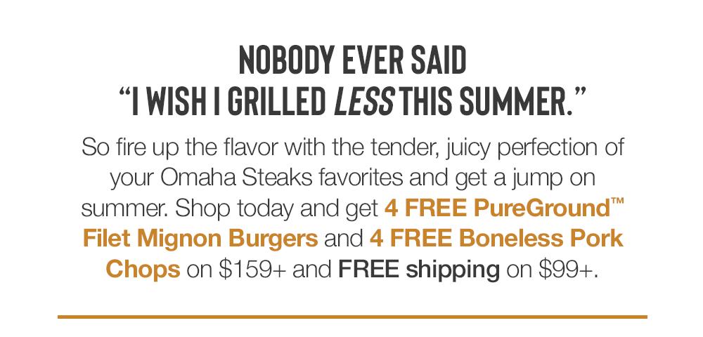 NOBODY EVER SAID "WISH I GRILLED LESS THIS SUMMER." So fire up the flavor with the tender, juicy perfection of your Omaha Steaks favorites and get a jump on summer. Shop today and get 4 FREE PureGround™ Filet Mignon Burgers and 4 FREE Boneless Pork Chops on $159+ and FREE shipping on $99+.
