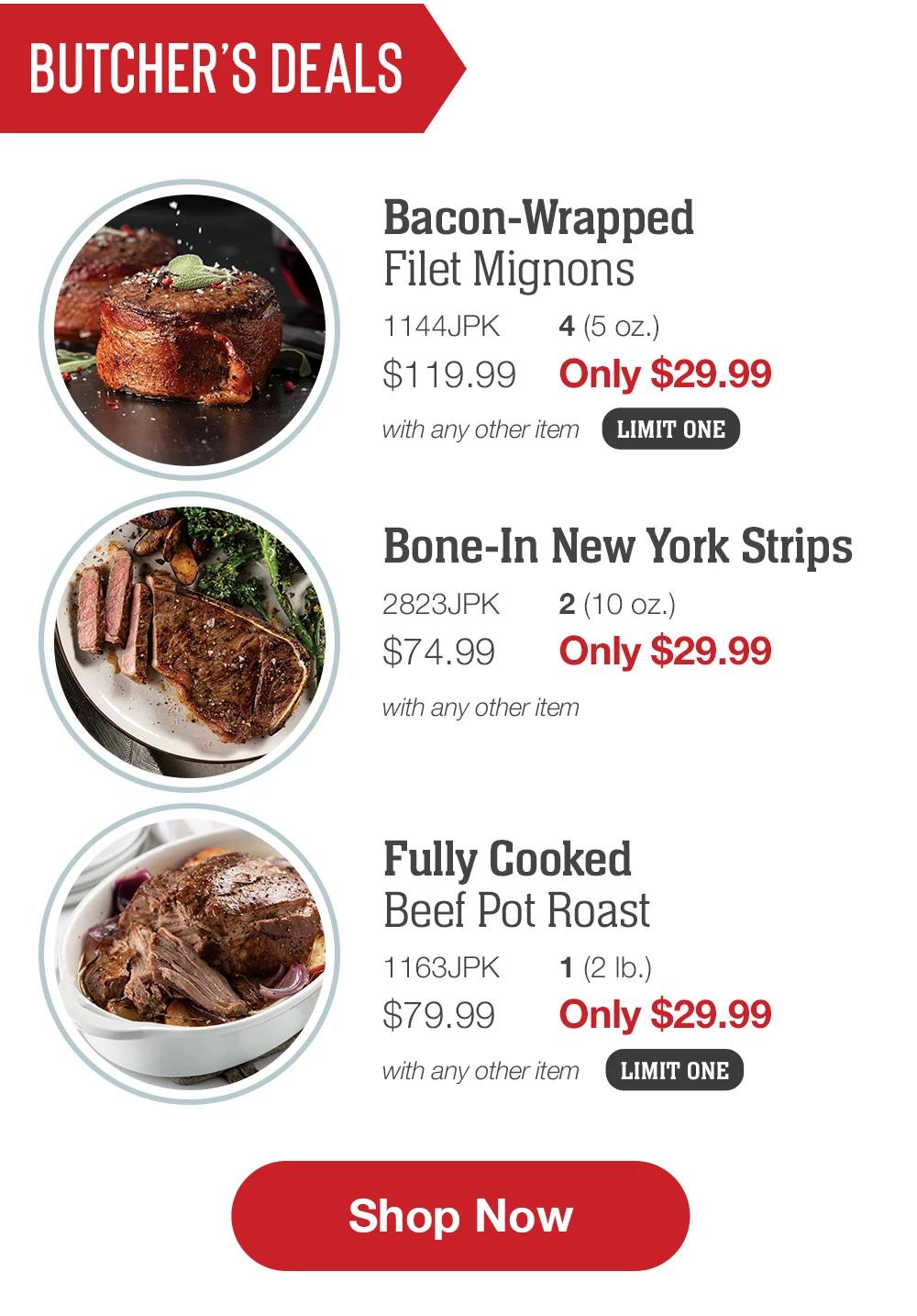 Butcher's Deals | Bacon-Wrapped Filet Mignons - 1144JPK 4 (5 oz.) $119.99 Only $29.99 with any other item LIMIT ONE | Bone-In New York Strips - 2823JPK 2 (10 oz.) $74.99 Only $29.99 with any other item | Fully Cooked Beef Pot Roast - 1163JPK 1 (2 Ib.) $79.99 Only $29.99 with any other item LIMIT ONE || Shop Now