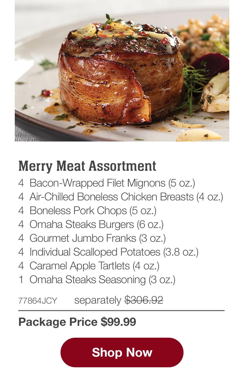 Merry Meat Assortment - 4  Bacon-Wrapped Filet Mignons (5 oz.) - 4  Air-Chilled Boneless Chicken Breasts (4 oz.) - 4  Boneless Pork Chops (5 oz.) - 4  Omaha Steaks Burgers (6 oz.) - 4  Gourmet Jumbo Franks (3 oz.) - 4  Individual Scalloped Potatoes (3.8 oz.) - 4  Caramel Apple Tartlets (4 oz.) - 1  Omaha Steaks Seasoning (3 oz.) - 77864JCY separately $306.92 | Package Price $99.99 || SHOP NOW