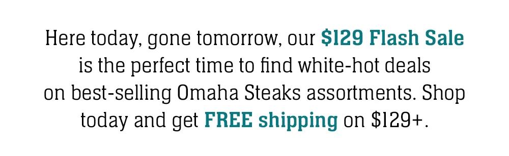 Here today, gone tomorrow, our $129 Flash Sale is the perfect time to find white-hot deals on best-selling Omaha Steaks assortments. Shop today and get FREE shipping on $129+.