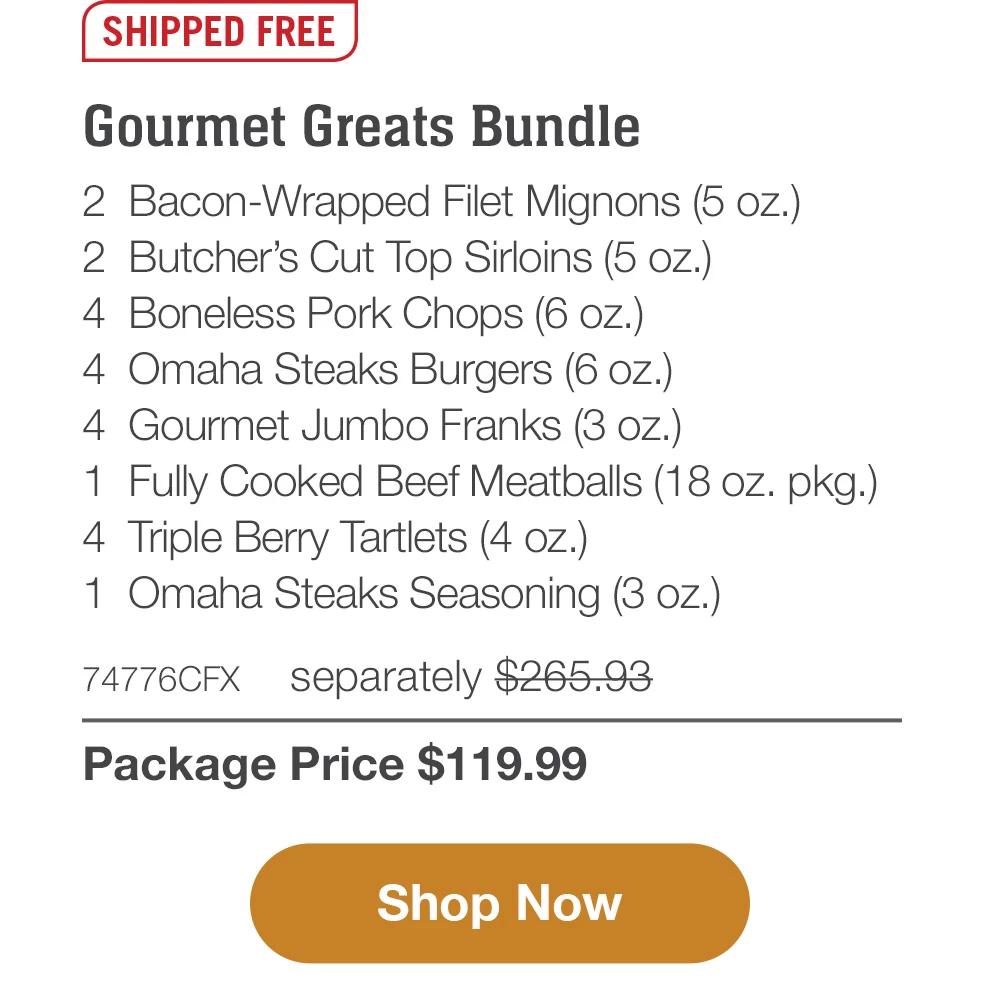 SHIPPED FREE | Gourmet Greats Bundle - 2   Bacon-Wrapped Filet Mignons (5 oz.) - 2  Butcher's Cut Top Sirloins (5 oz.) - 4  Boneless Pork Chops (6 oz.) - 4  Omaha Steaks Burgers (6 oz.) - 4  Gourmet Jumbo Franks (3 oz.) - 1  Fully Cooked Beef Meatballs (18 oz. pkg.) - 4  Triple Berry Tartlets (4 oz.) - 1  Omaha Steaks Seasoning (3 oz.) - 74776CFX  | separately $265.93 | Package Price $119.99 || SHOP NOW