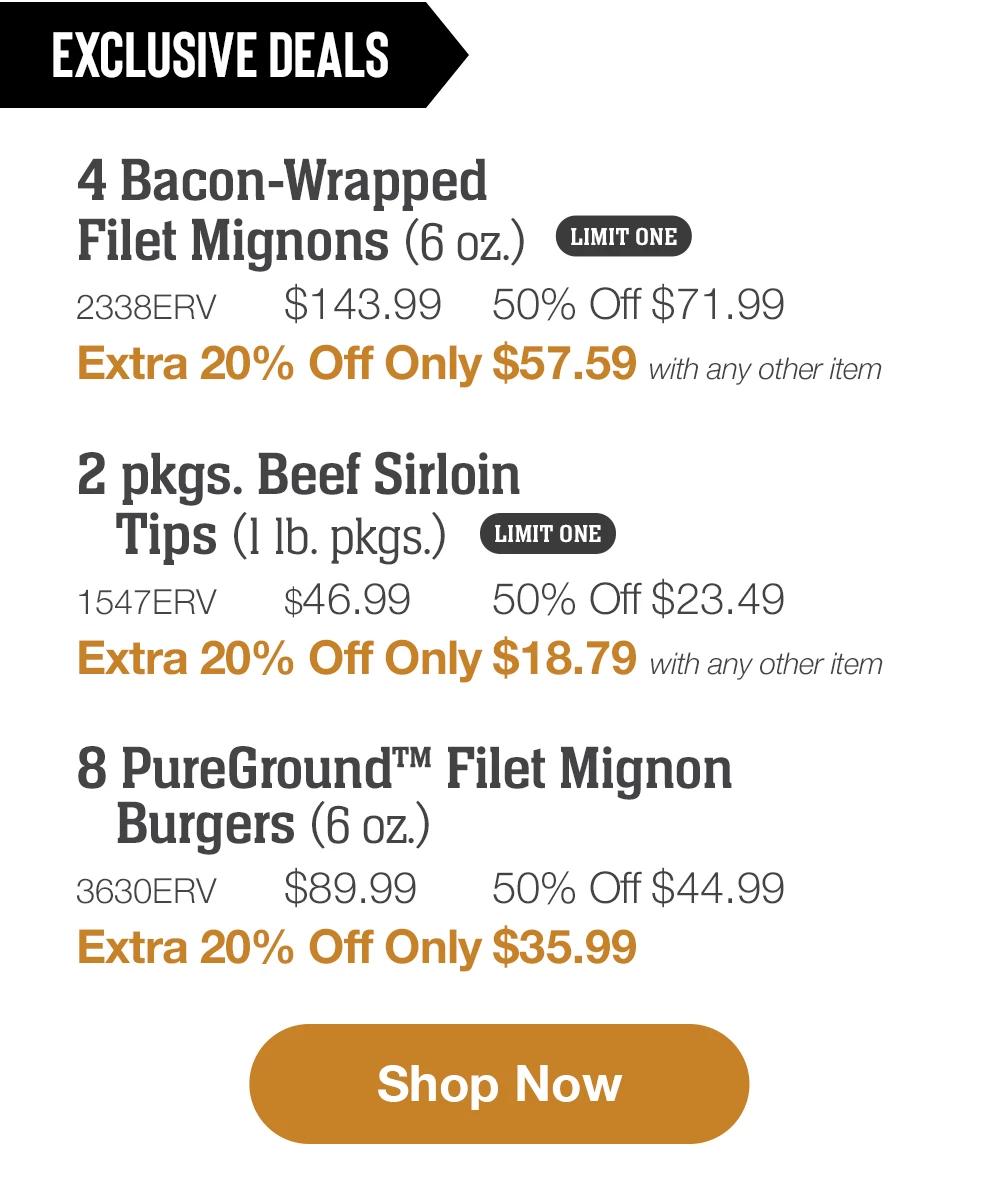 EXCLUSIVE DEALS | 4 Bacon-Wrapped Filet Mignons (6 oz.) LIMIT ONE - 2338ERV $143.99 50% Off $71.99 - Extra 20% Off Only $57.59 with any other item | 2 pkgs. Beef Sirloin Tips (1 lb. pkgs.) LIMIT ONE - 1547ERV $46.99 50% Off $23.49 - Extra 20% Off Only $18.79 with any other item | 8 PureGround™ Filet Mignon Burgers (6 oz.) - 3630ERV $89.99 50% Off $44.99 - Extra 20% Off Only $35.99 || Shop Now