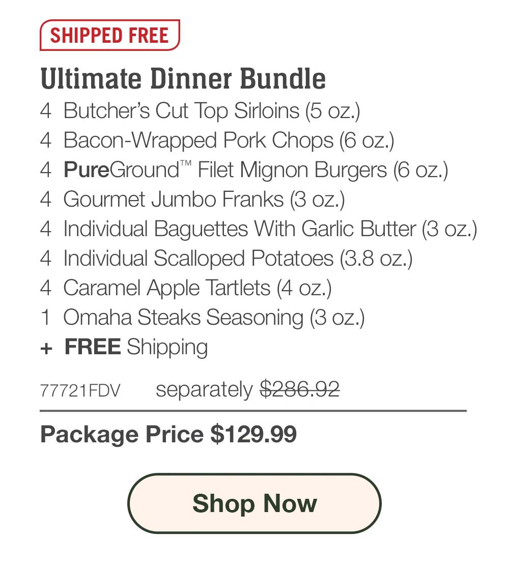 SHIPPED FREE | Ultimate Dinner Bundle - 4  Butcher's Cut Top Sirloins (5 oz.) - 4  Bacon-Wrapped Pork Chops (6 oz.) - 4  PureGround™ Filet Mignon Burgers (6 oz.) - 4  Gourmet Jumbo Franks (3 oz.) - 4  Individual Baguettes With Garlic Butter (3 oz.) - 4  Individual Scalloped Potatoes (3.8 oz.) - 4  Caramel Apple Tartlets (4 oz.) - 1  Omaha Steaks Seasoning (3 oz.)  +  FREE Shipping - 77721FDV separately $286.92 | Package Price $129.99 || SHOP NOW