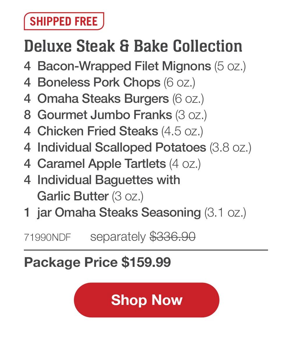 SHIPPED FREE | Deluxe Steak & Bake Collection - 4  Bacon-Wrapped Filet Mignons (5 oz.) - 4  Boneless Pork Chops (6 oz.) - 4  Omaha Steaks Burgers (6 oz.) - 8  Gourmet Jumbo Franks (3 oz.) - 4  Chicken Fried Steaks (4.5 oz.) - 4  Individual Scalloped Potatoes (3.8 oz.) - 4  Caramel Apple Tartlets (4 oz.) - 4  Individual Baguettes with Garlic Butter (3 oz.) - 1  jar Omaha Steaks Seasoning (3.1 oz.) - 71990NDF  separately $336.90 | Package Price $159.99 || SHOP NOW