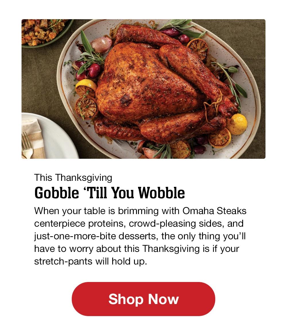 This Thanksgiving Gobble 'Till You Wobble When your table is brimming with Omaha Steaks centerpiece proteins, crowd-pleasing sides, and just-one-more-bite desserts, the only thing you'll have to worry about this Thanksgiving is if your stretch-pants will hold up. || Shop Now