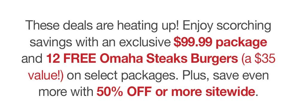 These deals are heating up! Enjoy scorching savings with an exclusive $99.99 package and 12 FREE Omaha Steaks Burgers (a $35 value!) on select packages. Plus, save even more with 50% OFF or more sitewide.