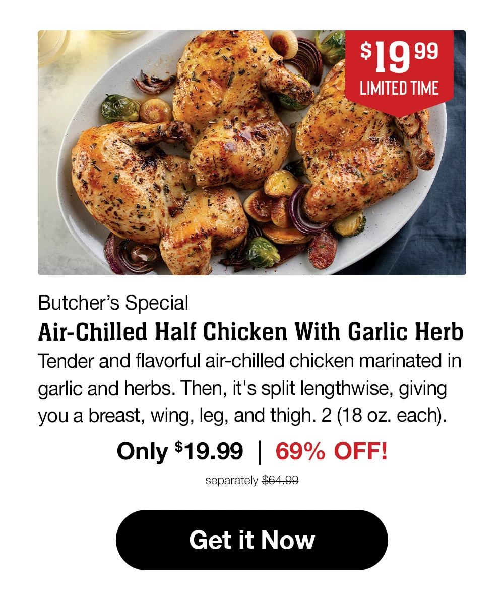 $19.99 LIMITED TIME | Butcher's Special | Air-Chilled Half Chicken With Garlic Herb | Tender and flavorful air-chilled chicken marinated in garlic and herbs. Then, it's split lengthwise, giving you a breast, wing, leg, and thigh. 2 (18 oz. each). Only $19.99 | 69% OFF! | separately $64.99 || Get it Now