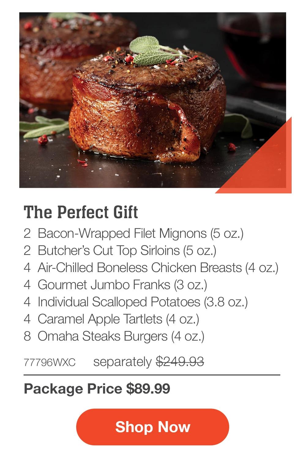 The Perfect Gift - 2  Bacon-Wrapped Filet Mignons (5 oz.) - 2  Butcher's Cut Top Sirloins (5 oz.) - 4  Air-Chilled Boneless Chicken Breasts (4 oz.) - 4  Gourmet Jumbo Franks (3 oz.) - 4  Individual Scalloped Potatoes (3.8 oz.) - 4  Caramel Apple Tartlets (4 oz.) - 8 Omaha Steaks Burgers (4 oz.) - 77796WMS separately $349.94 | Package Price $169.99 || SHOP NOW