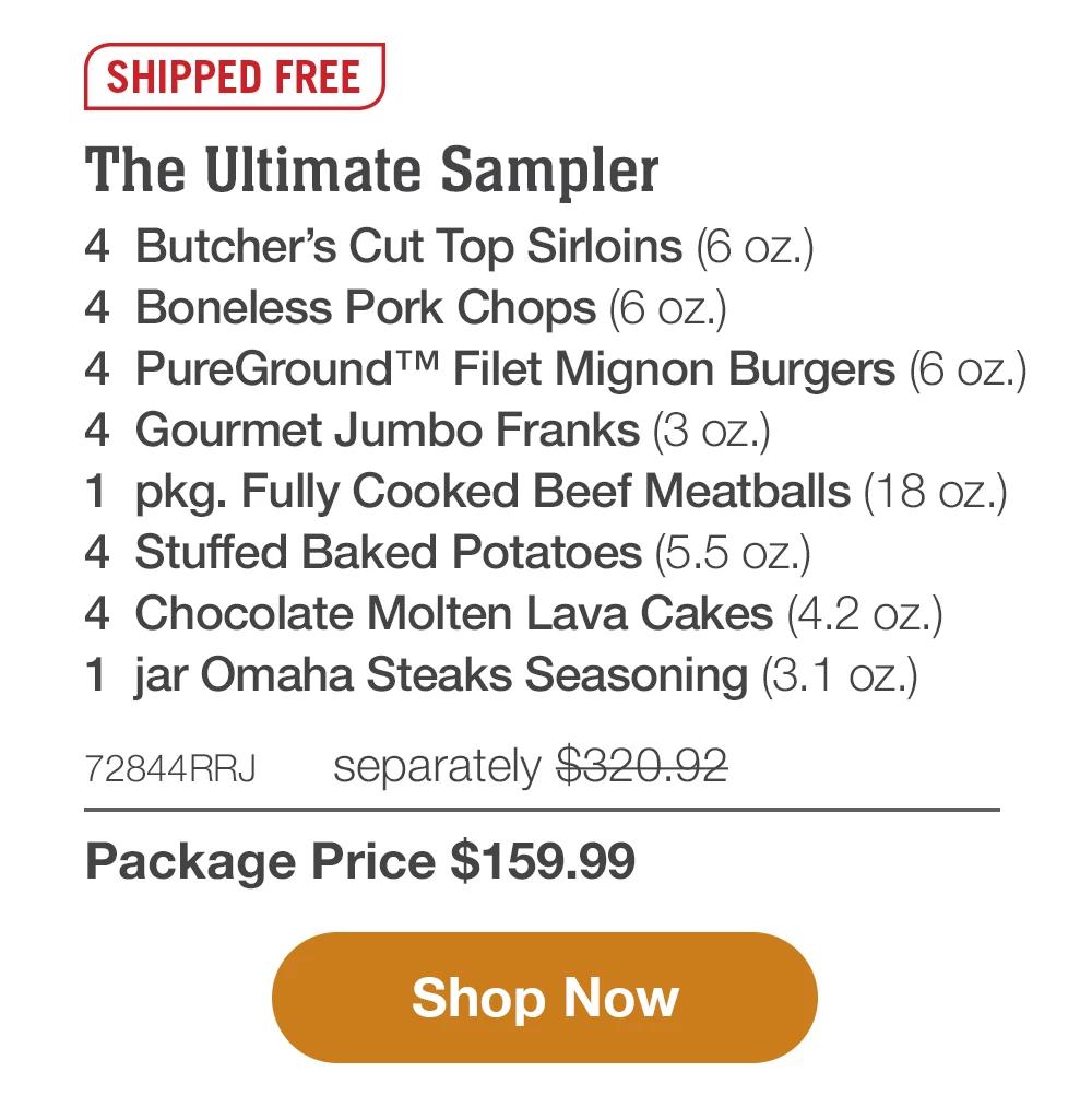 SHIPPED FREE | The Ultimate Sampler - 4 Butcher's Cut Top Sirloins (6 oz.) - 4 Boneless Pork Chops (6 oz.) - 4 PureGround™M Filet Mignon Burgers (6 oz.) - 4 Gourmet Jumbo Franks (3 oz.) - 1 pkg. Fully Cooked Beef Meatballs (18 oz.) - 4 Stuffed Baked Potatoes (5.5 oz.) - 4 Chocolate Molten Lava Cakes (4.2 oz.) - 1 jar Omaha Steaks Seasoning (3.1 oz.) - 72844RRJ separately $320.92 | Package Price $159.99 || Shop Now