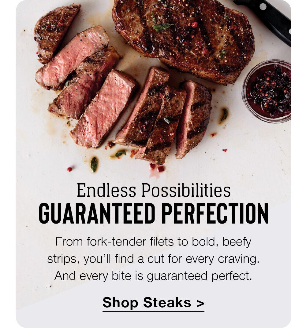 Endless Possibilities | GUARANTEED PERFECTION | From fork-tender filets to bold, beefy strips, you'll find a cut for every craving. And every bite is guaranteed perfect. || Shop Steaks