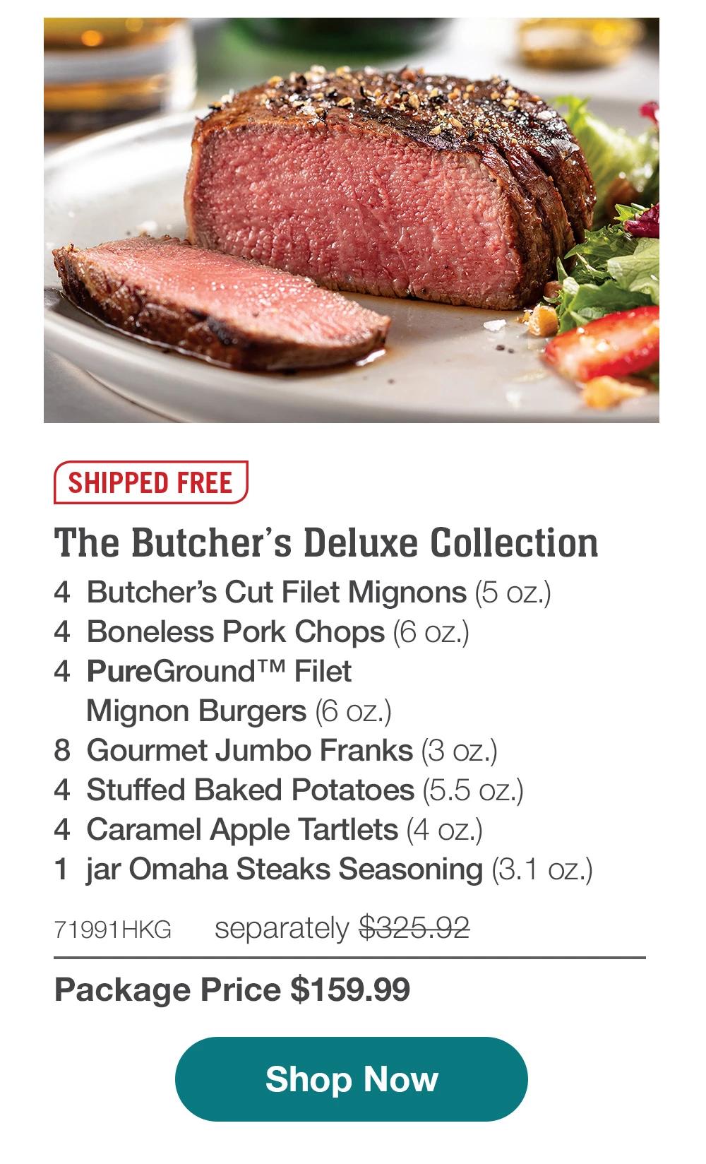 SHIPPED FREE | The Butcher's Deluxe Collection - 4 Butcher's Cut Filet Mignons (5 oz.) - 4 Boneless Pork Chops (6 oz.) - 4 PureGroundTM Filet Mignon Burgers (6 oz.) - 8 Gourmet Jumbo Franks (3 oz.) - 4 Stuffed Baked Potatoes (5.5 oz.) - 4 Caramel Apple Tartlets (4 oZ.) - 1 jar Omaha Steaks Seasoning (3.1 oz.) - 71991HKG separately $325.92 | Package Price $159.99 || Shop Now