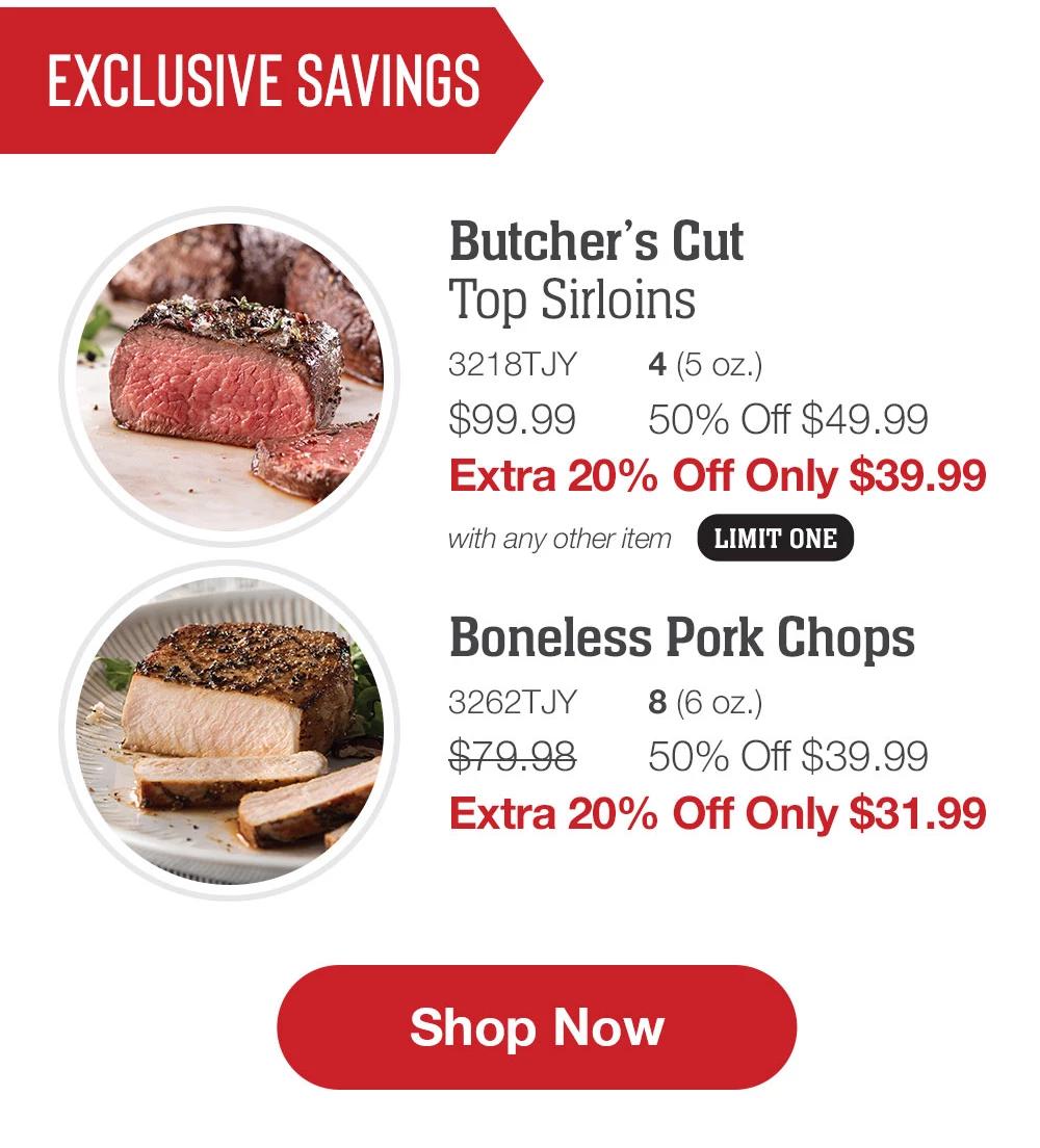 EXCLUSIVE SAVINGS | Butcher's Cut Top Sirloins - 3218TJY 4 (5 oz.) $99.99 50% Off $49.99 Extra 20% Off Only $39.99 with any other item LIMIT ONE | Air-Chilled Boneless Chicken Breasts - 3553TJY 8 (5 oz.) $79.99 50% Off $39.99 Extra 20% Off Only $31.99 | Boneless Pork Chops - 3262TJY 8 (6 oz.) $79.98 50% Off $39.99 Extra 20% Off Only $31.99 || Shop Now