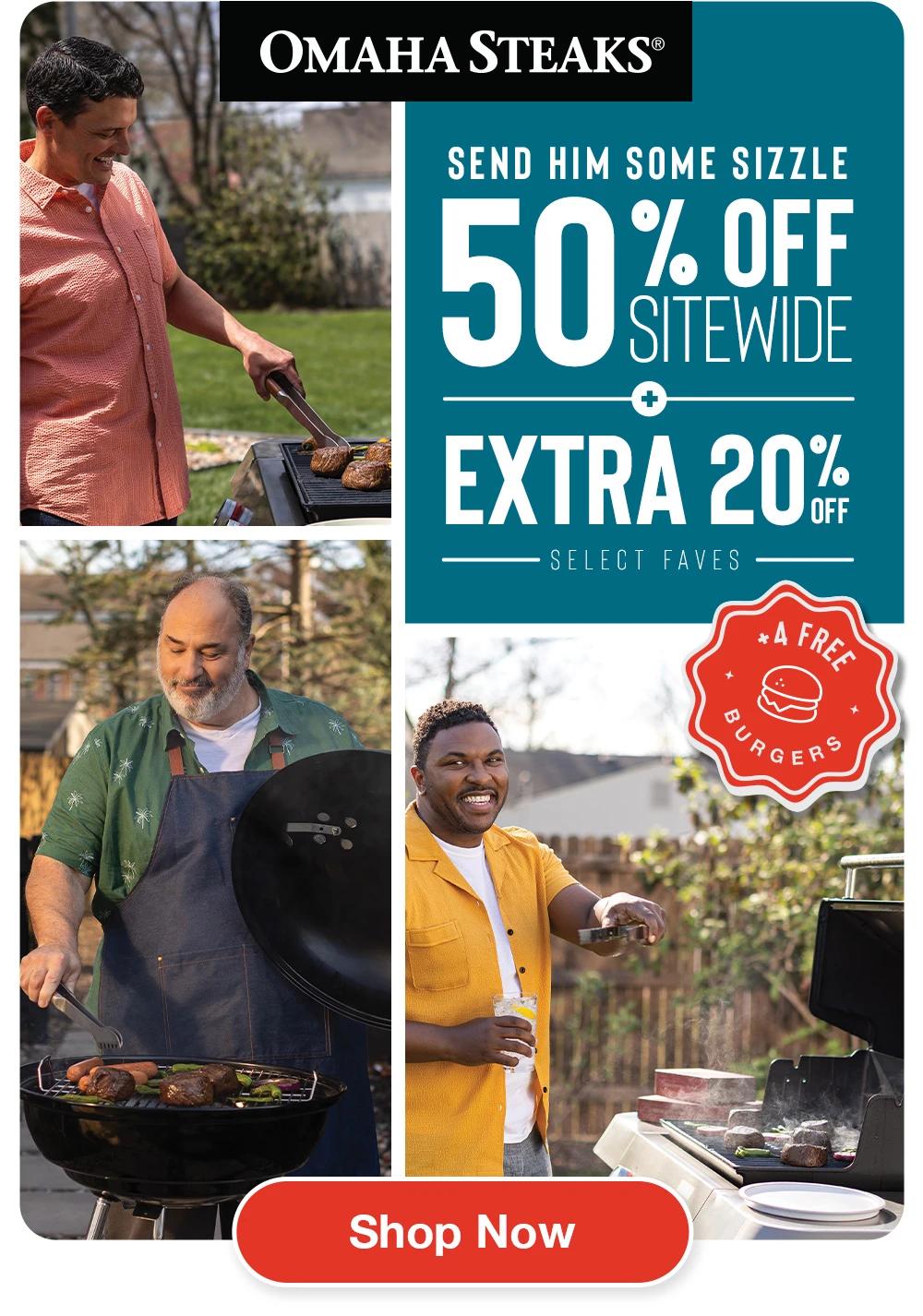 OMAHA STEAKS®  SEND HIM SOME SIZZLE 50% OFF SITEWIDE + EXTRA 20% OFF SELECT FAVES  + 4 FREE BURGERS  SHOP NOW 