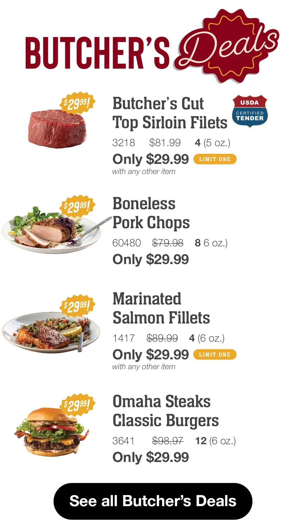 BUTCHER'S Deals  $2999! Butcher's Cut Top Sirloin Filets 3218 $81.99 4(5 oz.) Only $29.99 LIMIT ONE with any other item USDA CERTIFIED TENDER  $2999! Boneless Pork Chops 60480 $79.98 8 6 oz.) Only $29.99 Marinated Salmon Fillets 1417 $89.99 4(6 OZ.) Only $29.99 LIMIT ONE with any other item  Omaha Steaks Classic Burgers 3641 $98.97 12(6 oZ.) Only $29.99  See all Butcher's Deals 