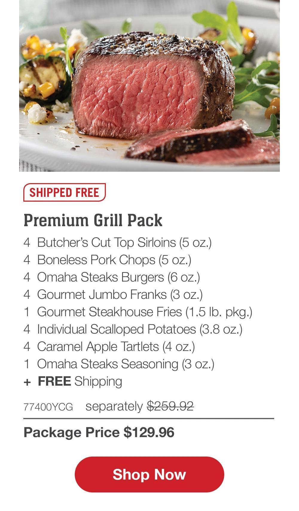 SHIPPED FREE | Premium Grill Pack - 4 Butcher's Cut Top Sirloins (5 oz.) - 4 Boneless Pork Chops (5 oz.) - 4 Omaha Steaks Burgers (6 oz.) - 4 Gourmet Jumbo Franks (3 oz.) - 1 Gourmet Steakhouse Fries (1.5 lb. pkg.) - 4 Individual Scalloped Potatoes (3.8 oz.) - 4 Caramel Apple Tartlets (4 oz.) - 1 Omaha Steaks Seasoning (3 oz.) + FREE Shipping - 77400YCG separately $259.92 | Package Price $129.99 || Shop Now