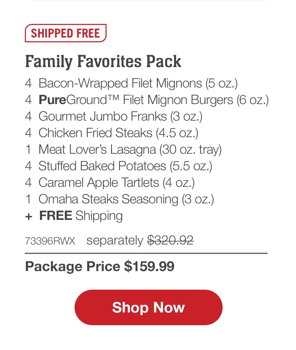 SHIPPED FREE | Family Favorites Pack - 4  Bacon-Wrapped Filet Mignons (5 oz.) - 4  PureGround™ Filet Mignon Burgers (6 oz.) - 4  Gourmet Jumbo Franks (3 oz.) - 4  Chicken Fried Steaks (4.5 oz.) - 1  Meat Lover's Lasagna (30 oz. tray) - 4  Stuffed Baked Potatoes (5.5 oz.) - 4  Caramel Apple Tartlets (4 oz.) - 1  Omaha Steaks Seasoning (3 oz.)  +  FREE Shipping - 73396RWX separately $320.92 | Package Price $159.99 || SHOP NOW