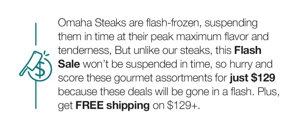 Omaha Steaks are flash-frozen, suspending them in time at their peak maximum flavor and tenderness, But unlike our steaks, this Flash Sale won't be suspended in time, so hurry and score these gourmet assortments for just $129 because these deals will be gone in a flash. Plus, get FREE shipping on $129+.