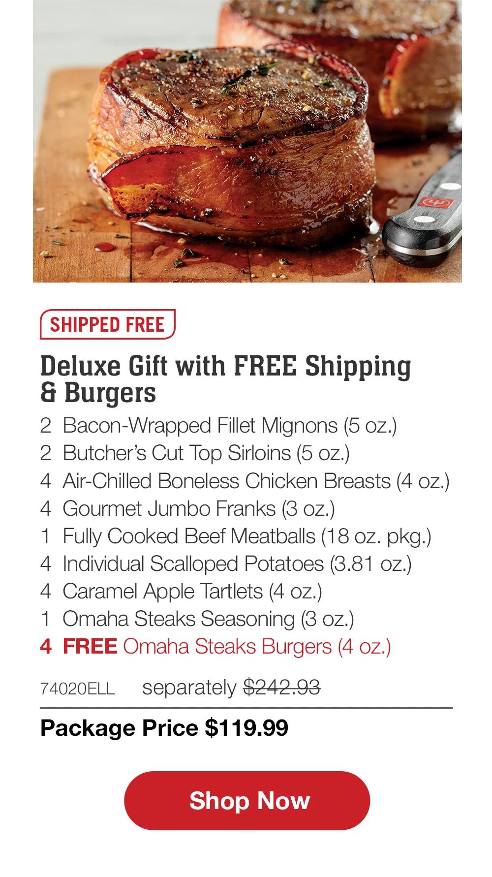 SHIPPED FREE | Deluxe Gift with FREE Shipping & Burgers - 2 Bacon-Wrapped Fillet Mignons (5 oz.) - 2 Butcher's Cut Top Sirloins (5 oz.) - 4 Air-Chilled Boneless Chicken Breasts (4 oz.) - 4 Gourmet Jumbo Franks (3 oz.) - 1 Fully Cooked Beef Meatballs (18 oz. pkg.) - 4 Individual Scalloped Potatoes (3.81 oz.) - 4 Caramel Apple Tartlets (4 oz.) - 1 Omaha Steaks Seasoning (3 oz.) - 4 FREE Omaha Steaks Burgers (4 oz.) - 74020ELL separately $242.93 | Package Price $119.99 || Shop