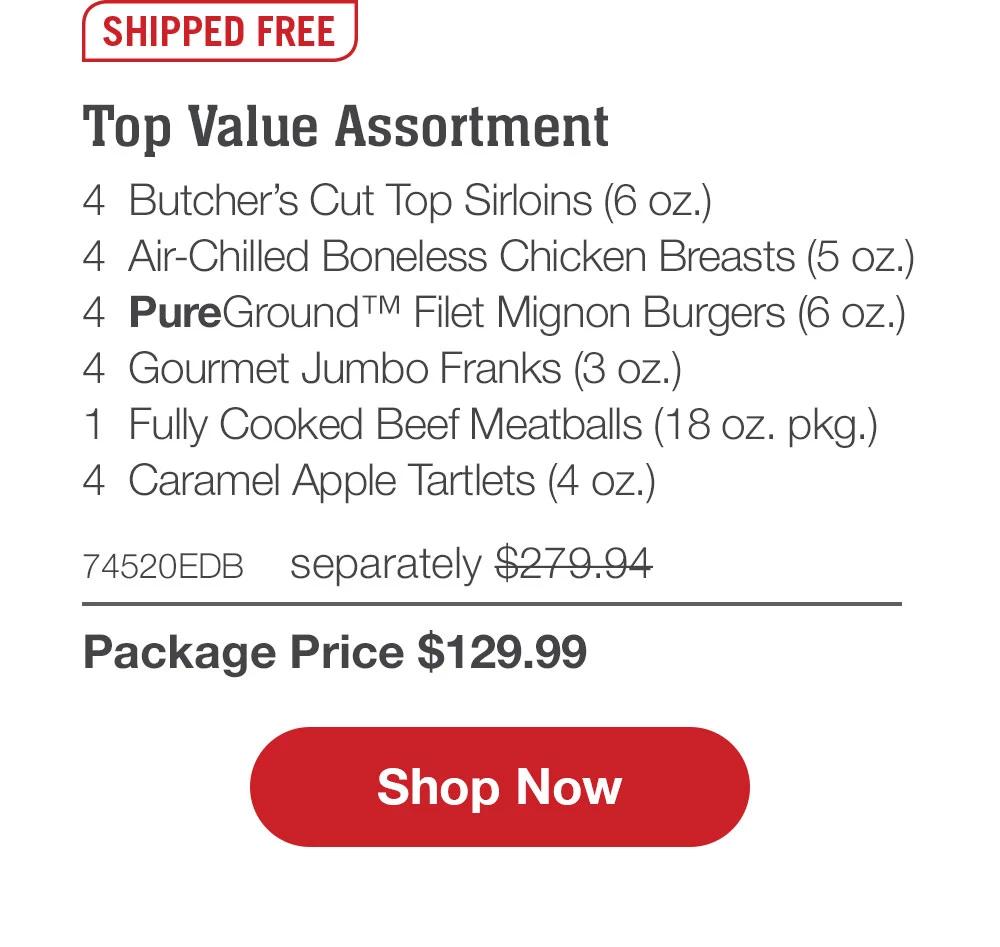 Top Value Assortment - 4  Butcher's Cut Top Sirloins (6 oz.) - 4  Air-Chilled Boneless Chicken Breasts (5 oz.) - 4  PureGround™ Filet Mignon Burgers (6 oz.) - 4  Gourmet Jumbo Franks (3 oz.) - 1  Fully Cooked Beef Meatballs (18 oz. pkg.) - 4  Caramel Apple Tartlets (4 oz.) - 74520EDB separately $279.94 | Package Price $129.99 || SHOP NOW