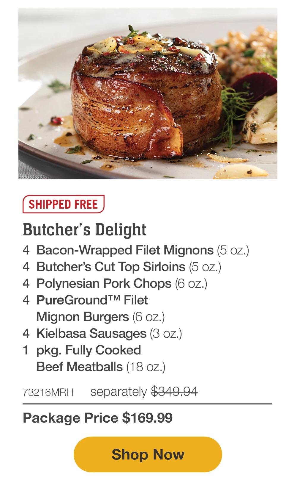 SHIPPED FREE | Butcher's Delight - 4 Bacon-Wrapped Filet Mignons (5 oz.) - 4 Butcher's Cut Top Sirloins (5 oz.) - 4 Polynesian Pork Chops (6 oz.) - 4 PureGround™ Filet Mignon Burgers (6 oz.) - 4 Kielbasa Sausages (3 oz.) - 1 pkg. Fully Cooked Beef Meatballs (18 oz.) - 73216MRH separately $349.94 | Package Price $169.99 || Shop Now