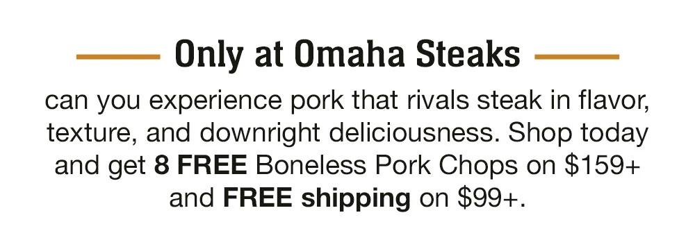 Only at Omaha Steaks can you experience pork that rivals steak in flavor, texture, and downright deliciousness. Shop today and get 8 FREE Boneless Pork Chops on $159+ and FREE shipping on $99+.