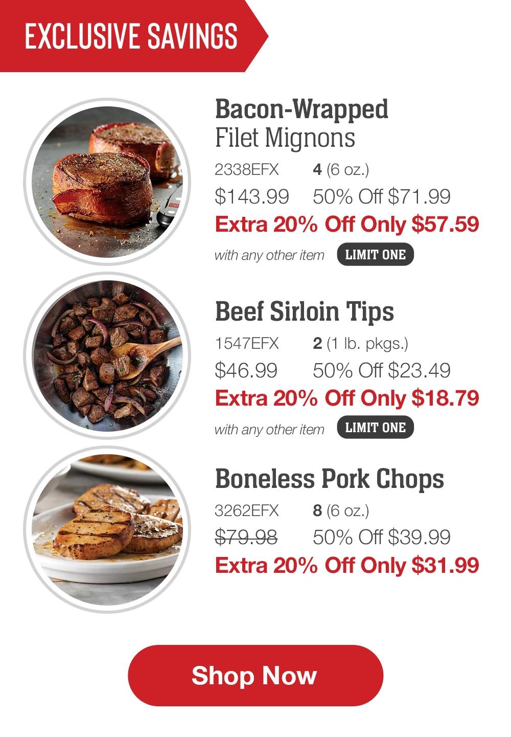 EXCLUSIVE SAVINGS | Bacon-Wrapped Filet Mignons - 2338EFX 4 (6 oz.) $143.99 50% Off $71.99 Extra 20% Off Only $57.59 with any other item LIMIT ONE | Beef Sirloin Tips - 1547EFX  2 (1 lb. pkgs.) $46.99  50% Off $23.49 Extra 20% Off Only $18.79 with any other item LIMIT ONE | Boneless Pork Chops - 3262EFX 8 (6 oz.) $79.98  50% Off $39.99 Extra 20% Off Only $31.99 || SHOP NOW