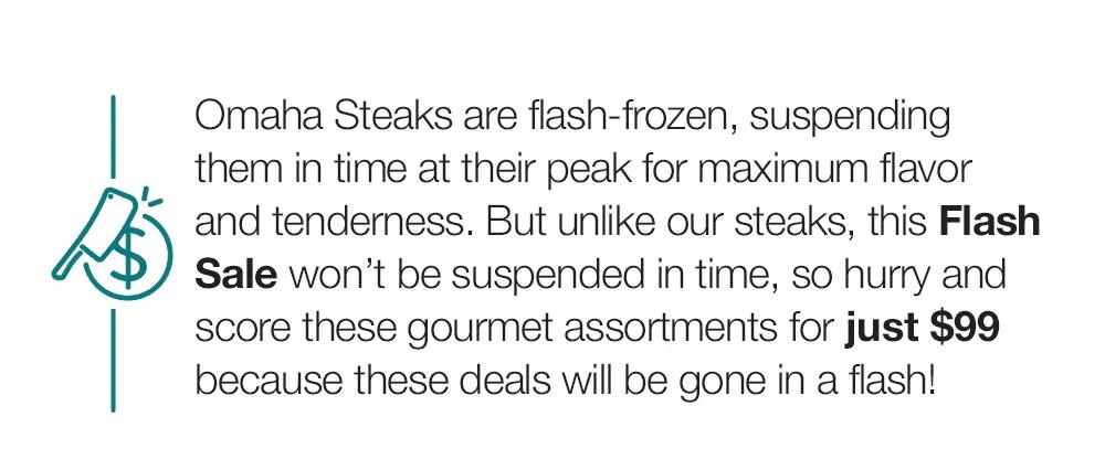 Omaha Steaks are flash-frozen, suspending them in time at their peak for maximum flavor and tenderness. But unlike our steaks, this Flash Sale won't be suspended in time, so hurry and score these gourmet assortments for just $99 because these deals will be gone in a flash!