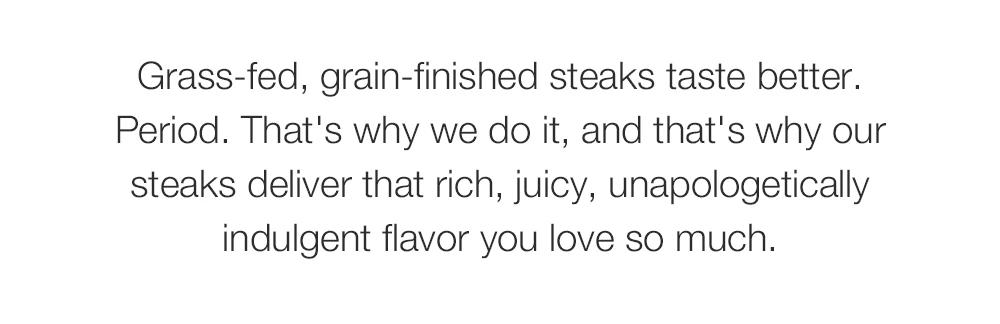 Grass-fed, grain-finished steaks taste better. Period. That's why we do it, and that's why our steaks deliver that rich, juicy, unapologetically indulgent flavor you love so much.