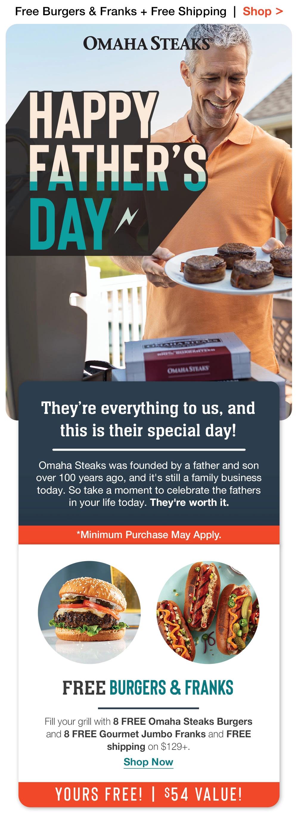 Free Burgers & Franks + Free Shipping | Shop >  OMAHA STEAKS - HAPPY FATHER'S DAY ~ OMARA STEAKS | They're everything to us, and this is their special day! Omaha Steaks was founded by a father and son over 100 years ago, and it's still a family business today. So take a moment to celebrate the fathers in your life today. They're worth it. | *Minimum Purchase May Apply. | FREE BURGERS & FRANKS - Fill your grill with 8 FREE Omaha Steaks Burgers and 8 FREE Gourmet Jumbo Franks and FREE shipping on $159+. || Shop Now || YOURS FREE! | $54 VALUE!