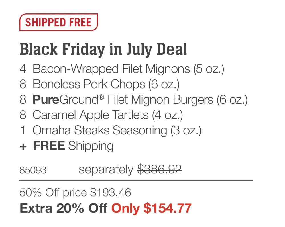 SHIPPED FREE  Black Friday in July Deal 4  Bacon-Wrapped Filet Mignons (5 oz.) 8  Boneless Pork Chops (6 oz.) 8  PureGround® Filet Mignon Burgers (6 oz.) 8  Caramel Apple Tartlets (4 oz.) 1  Omaha Steaks Seasoning (3 oz.) +  FREE Shipping 85093	separately $386.92 50% Off price $193.46_ Extra 20% Off Only $154.77 