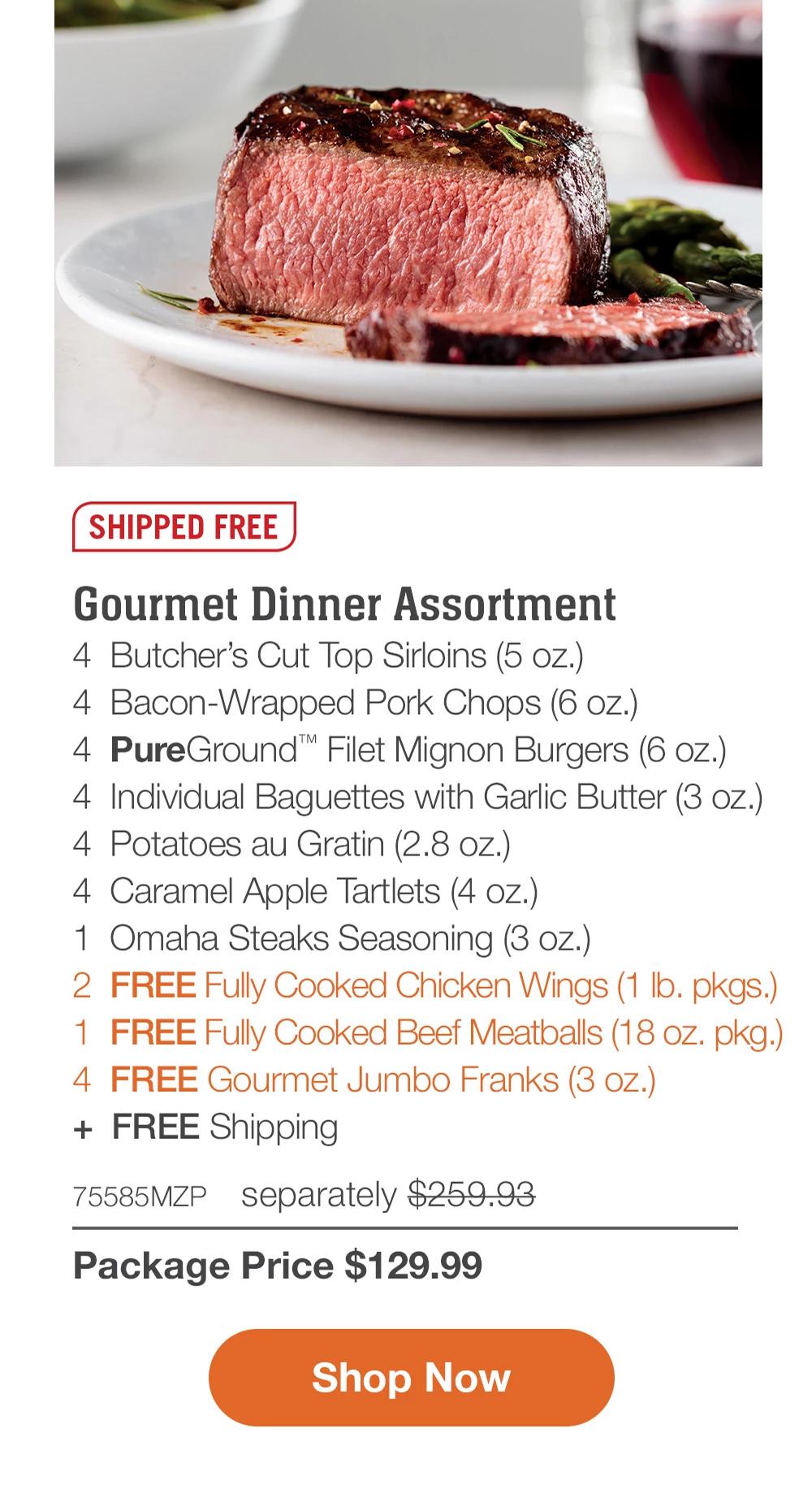 SHIPPED FREE | Gourmet Dinner Assortment - 4 Butcher's Cut Top Sirloins (5 oz.) - 4 Bacon-Wrapped Pork Chops (6 oz.) - 4 PureGround™ Filet Mignon Burgers (6 oz.) - 4 Individual Baguettes with Garlic Butter (3 oz.) - 4 Potatoes au Gratin (2.8 oz.) - 4 Caramel Apple Tartlets (4 oz.) - 1	Omaha Steaks Seasoning (3 oz.) - 2	FREE Fully Cooked Chicken Wings (1 lb. pkgs.) - 1 FREE Fully Cooked Beef Meatballs (18 oz. pkg.) - 4 FREE Gourmet Jumbo Franks (3 oz.) + FREE Shipping - 75585MZP separately $259.93 | Package Price $129.99 || Shop Now