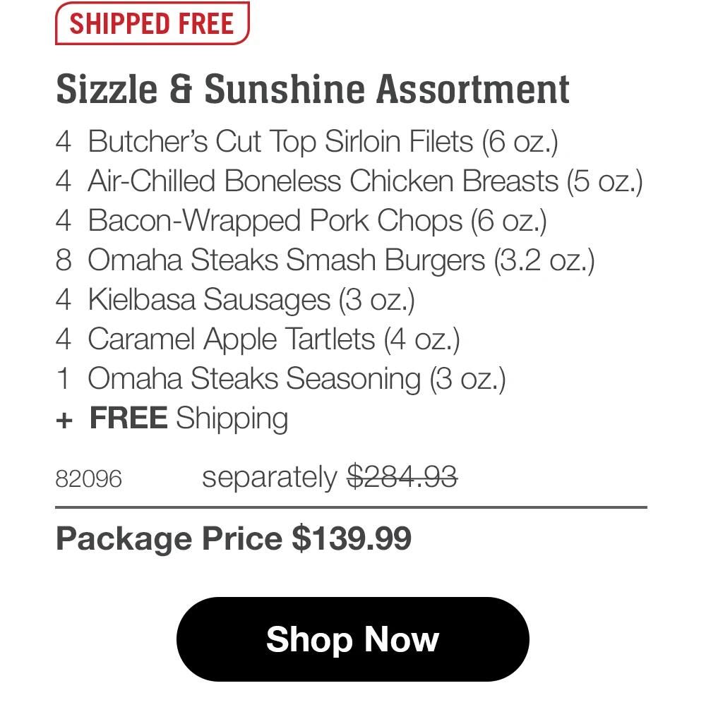 SHIPPED FREE Sizzle & Sunshine Assortment 4 Butcher's Cut Top Sirloin Filets (6 oz.) 4 Air-Chilled Boneless Chicken Breasts (5 oz.) 4 Bacon-Wrapped Pork Chops (6 oz.) 8 Omaha Steaks Smash Burgers (3.2 oz.) 4 Kielbasa Sausages (3 oz.) 4 Caramel Apple Tartlets (4 oz.)| 1 Omaha Steaks Seasoning (3 oz.) + FREE Shipping 82096 separately $284.93 Package Price $139.99 Shop Now 