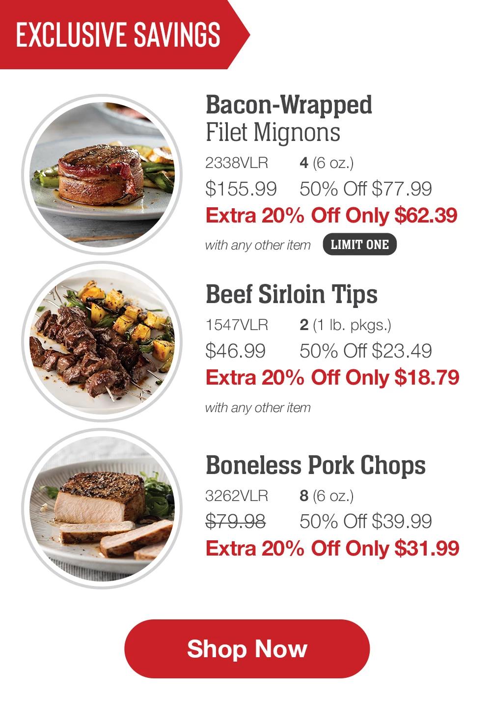 Exclusive Savings | Bacon-Wrapped Filet Mignons - 2338VLR  4 (6 oz.) $143.99 50% Off $71.99 Extra 20% Off Only $57.59 with any other item LIMIT ONE | Beef Sirloin Tips - 1547VLR  2 (1 lb. pkgs.) $46.99  50% Off $23.49 Extra 20% Off Only $18.79 with any other item | Boneless Pork Chops - 3262VLR  8 (6 oz.) $79.98  50% Off $39.99 Extra 20% Off Only $31.99 || SHOP NOW